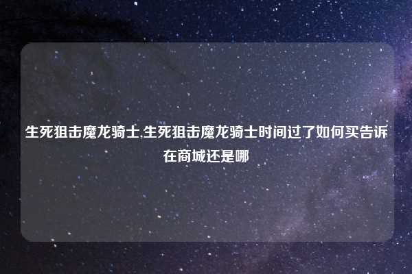 生死狙击魔龙骑士,生死狙击魔龙骑士时间过了如何买告诉在商城还是哪
