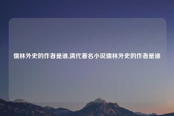 儒林外史的作者是谁,清代著名小说儒林外史的作者是谁