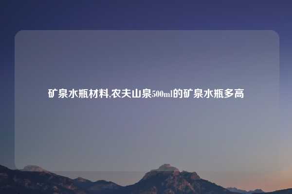 矿泉水瓶材料,农夫山泉500ml的矿泉水瓶多高