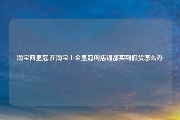 淘宝网皇冠,在淘宝上金皇冠的店铺都买到假货怎么办