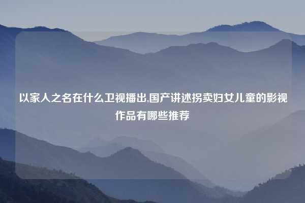 以家人之名在什么卫视播出,国产讲述拐卖妇女儿童的影视作品有哪些推荐