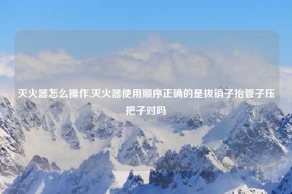 灭火器怎么操作,灭火器使用顺序正确的是拔销子抬管子压把子对吗