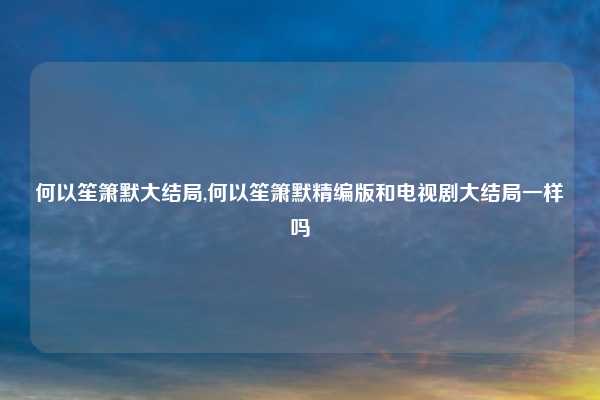 何以笙箫默大结局,何以笙箫默精编版和电视剧大结局一样吗