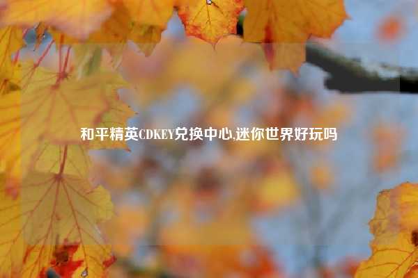 和平精英CDKEY兑换中心,迷你世界好玩吗