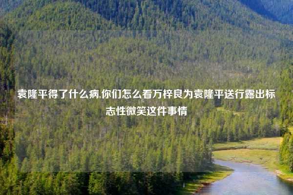 袁隆平得了什么病,你们怎么看万梓良为袁隆平送行露出标志性微笑这件事情