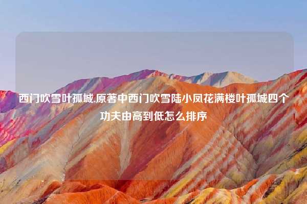 西门吹雪叶孤城,原著中西门吹雪陆小凤花满楼叶孤城四个功夫由高到低怎么排序