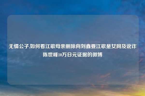 无情公子,如何看江歌母亲删除向刘鑫要江歌是女同及讹诈陈世峰10万日元证据的微博