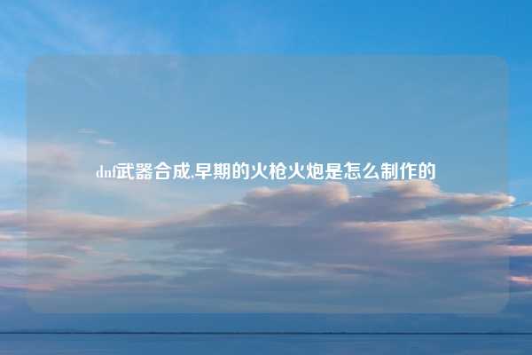 dnf武器合成,早期的火枪火炮是怎么制作的