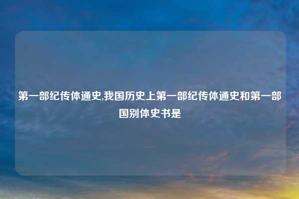 第一部纪传体通史,我国历史上第一部纪传体通史和第一部国别体史书是
