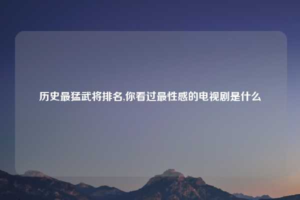 历史最猛武将排名,你看过最性感的电视剧是什么