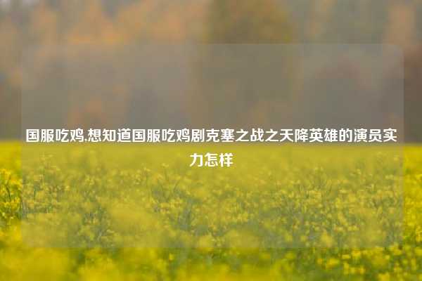 国服吃鸡,想知道国服吃鸡剧克塞之战之天降英雄的演员实力怎样