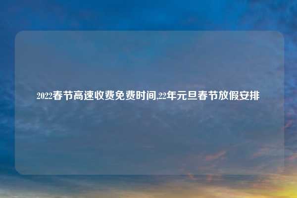 2022春节高速收费免费时间,22年元旦春节放假安排
