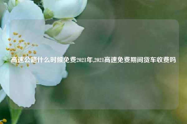 高速公路什么时候免费2021年,2021高速免费期间货车收费吗