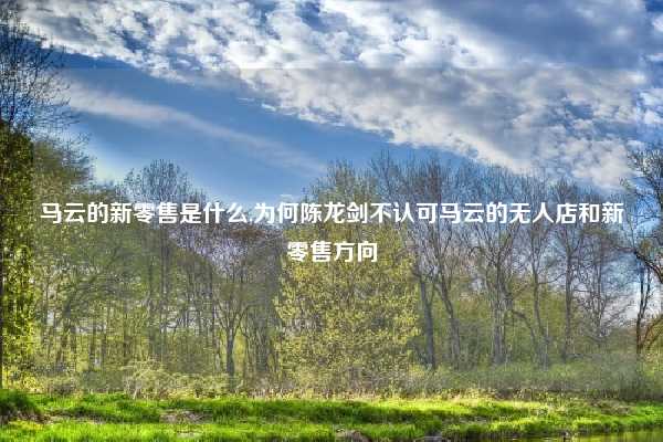 马云的新零售是什么,为何陈龙剑不认可马云的无人店和新零售方向
