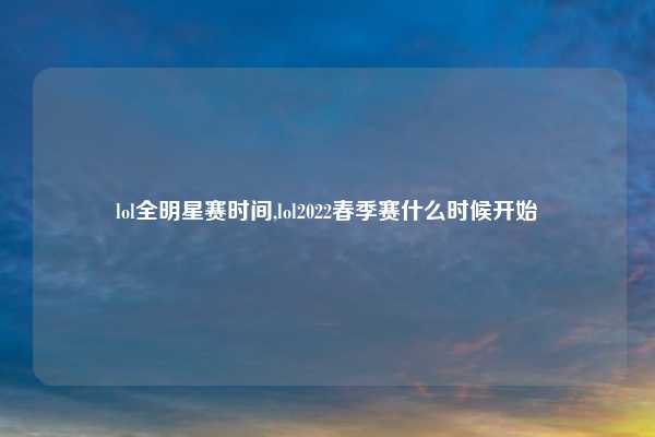 lol全明星赛时间,lol2022春季赛什么时候开始