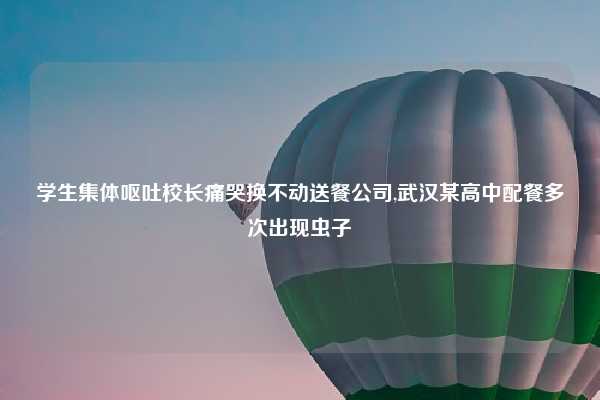 学生集体呕吐校长痛哭换不动送餐公司,武汉某高中配餐多次出现虫子