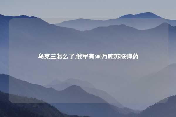乌克兰怎么了,俄军有600万吨苏联弹药