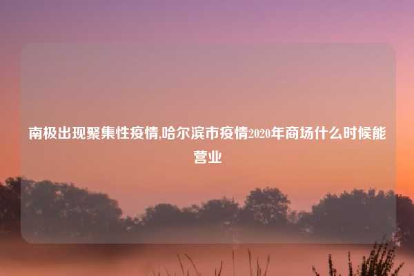 南极出现聚集性疫情,哈尔滨市疫情2020年商场什么时候能营业