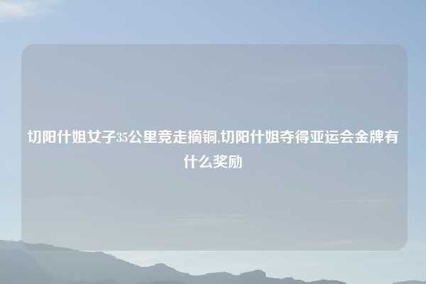 切阳什姐女子35公里竞走摘铜,切阳什姐夺得亚运会金牌有什么奖励