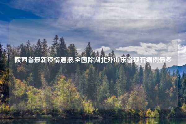 陕西省最新疫情通报,全国除湖北外山东省现有病例最多