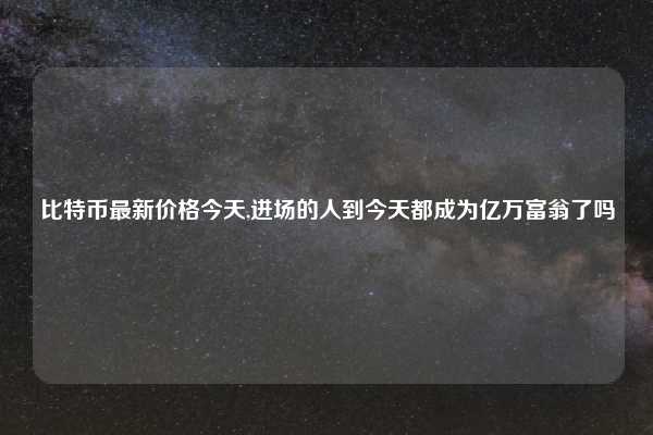 比特币最新价格今天,进场的人到今天都成为亿万富翁了吗