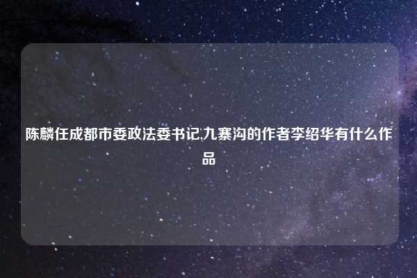 陈麟任成都市委政法委书记,九寨沟的作者李绍华有什么作品