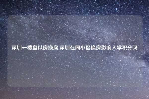 深圳一楼盘以房换房,深圳在同小区换房影响入学积分吗