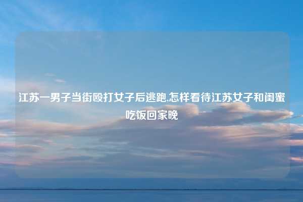 江苏一男子当街殴打女子后逃跑,怎样看待江苏女子和闺蜜吃饭回家晚