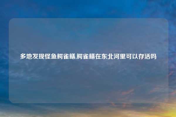 多地发现怪鱼鳄雀鳝,鳄雀鳝在东北河里可以存活吗