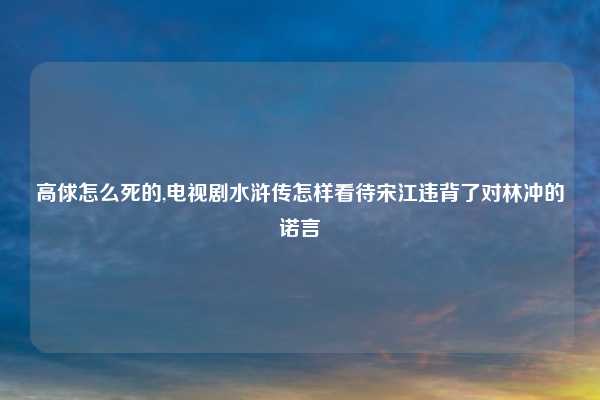 高俅怎么死的,电视剧水浒传怎样看待宋江违背了对林冲的诺言