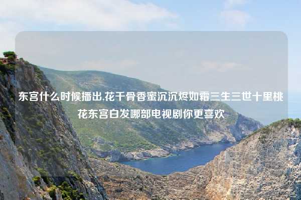 东宫什么时候播出,花千骨香蜜沉沉烬如霜三生三世十里桃花东宫白发哪部电视剧你更喜欢