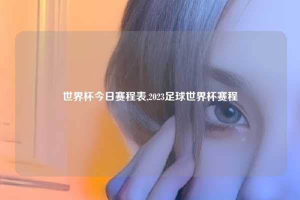 世界杯今日赛程表,2023足球世界杯赛程