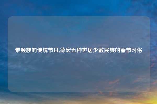 景颇族的传统节日,德宏五种世居少数民族的春节习俗