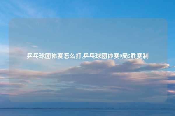 乒乓球团体赛怎么打,乒乓球团体赛9局5胜赛制