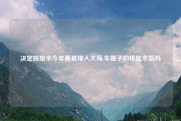 决定核废水今年春夏排入大海,车厘子的核能水培吗