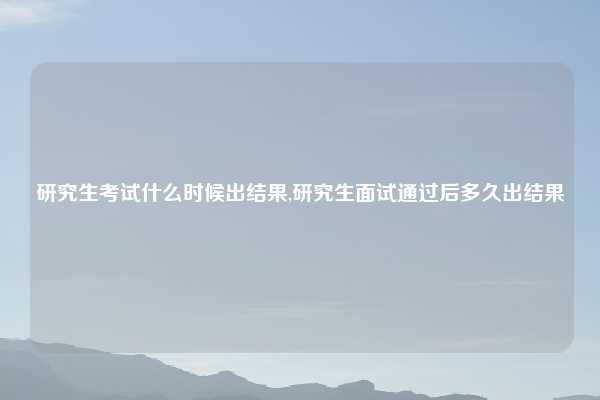 研究生考试什么时候出结果,研究生面试通过后多久出结果
