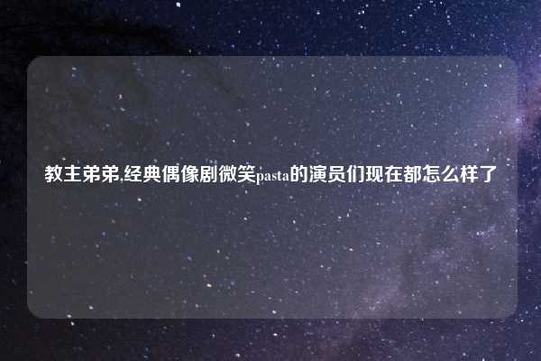 教主弟弟,经典偶像剧微笑pasta的演员们现在都怎么样了