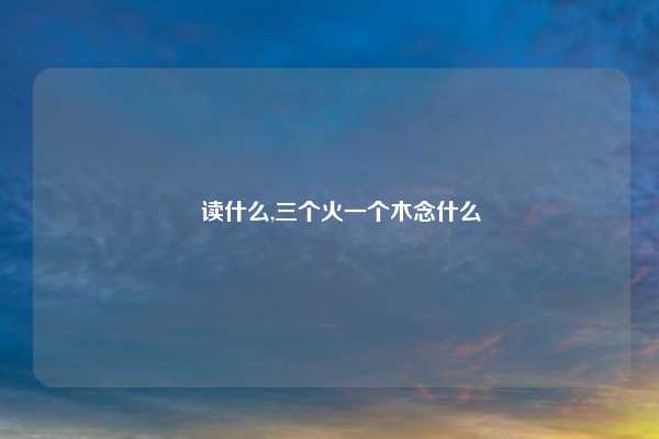 燊读什么,三个火一个木念什么
