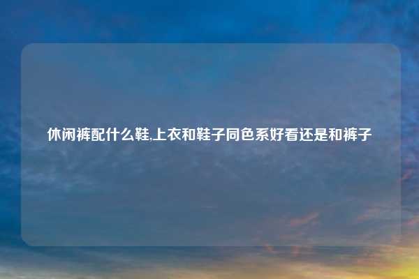 休闲裤配什么鞋,上衣和鞋子同色系好看还是和裤子