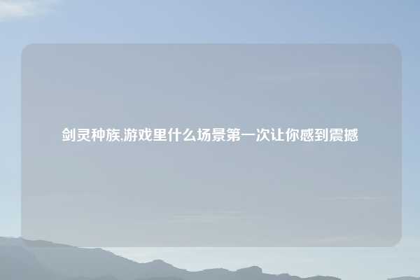 剑灵种族,游戏里什么场景第一次让你感到震撼