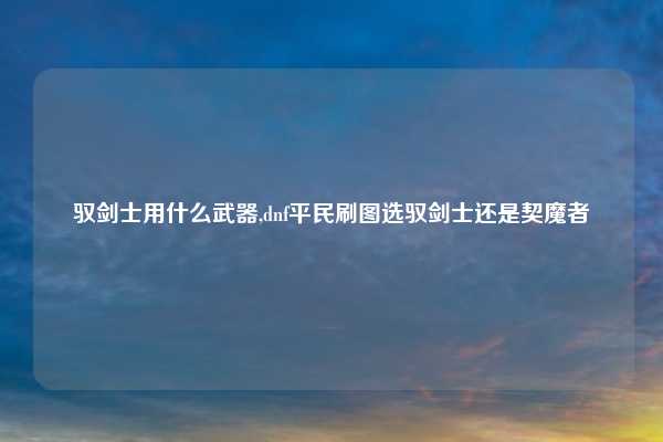 驭剑士用什么武器,dnf平民刷图选驭剑士还是契魔者