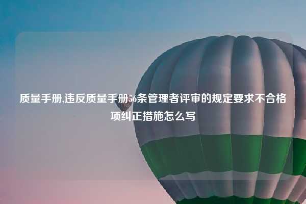 质量手册,违反质量手册56条管理者评审的规定要求不合格项纠正措施怎么写