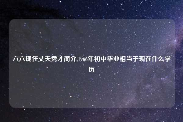 六六现任丈夫秀才简介,1966年初中毕业相当于现在什么学历