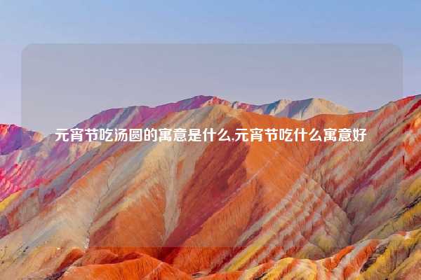 元宵节吃汤圆的寓意是什么,元宵节吃什么寓意好