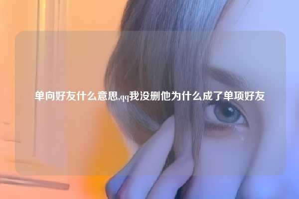 单向好友什么意思,qq我没删他为什么成了单项好友