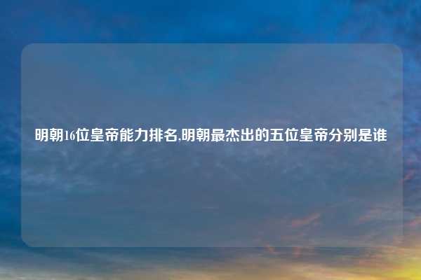 明朝16位皇帝能力排名,明朝最杰出的五位皇帝分别是谁