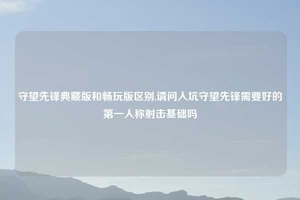 守望先锋典藏版和畅玩版区别,请问入坑守望先锋需要好的第一人称射击基础吗