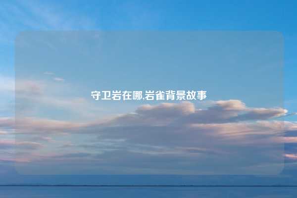 守卫岩在哪,岩雀背景故事