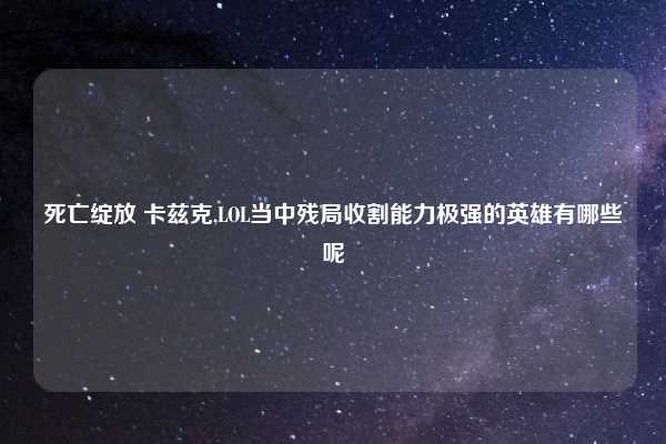 死亡绽放 卡兹克,LOL当中残局收割能力极强的英雄有哪些呢