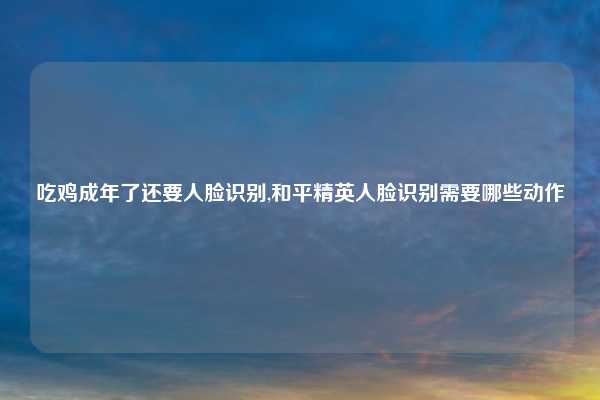吃鸡成年了还要人脸识别,和平精英人脸识别需要哪些动作